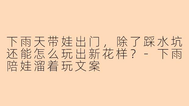 下雨天带娃出门，除了踩水坑还能怎么玩出新花样？-下雨陪娃溜着玩文案