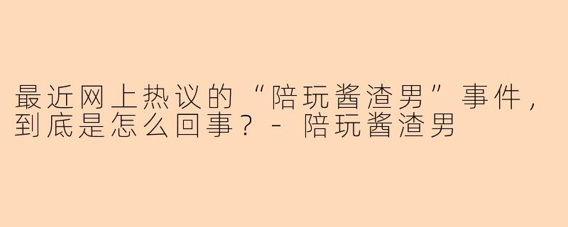 最近网上热议的“陪玩酱渣男”事件，到底是怎么回事？-陪玩酱渣男