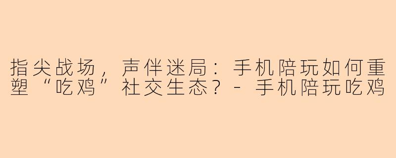 指尖战场，声伴迷局：手机陪玩如何重塑“吃鸡”社交生态？-手机陪玩吃鸡