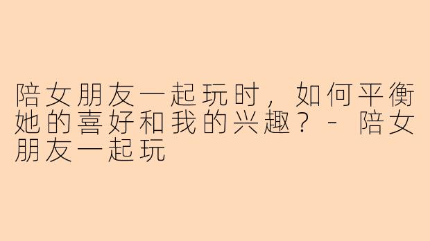 陪女朋友一起玩时，如何平衡她的喜好和我的兴趣？-陪女朋友一起玩
