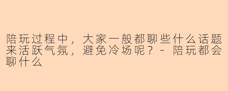 陪玩过程中，大家一般都聊些什么话题来活跃气氛，避免冷场呢？-陪玩都会聊什么