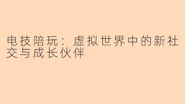 电技陪玩：虚拟世界中的新社交与成长伙伴
