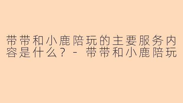 带带和小鹿陪玩的主要服务内容是什么？-带带和小鹿陪玩