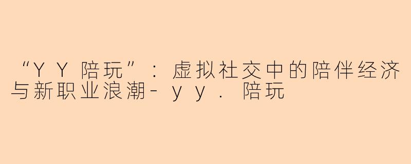 “YY陪玩”：虚拟社交中的陪伴经济与新职业浪潮-yy.陪玩