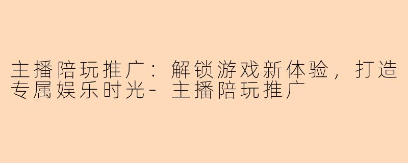 主播陪玩推广：解锁游戏新体验，打造专属娱乐时光-主播陪玩推广