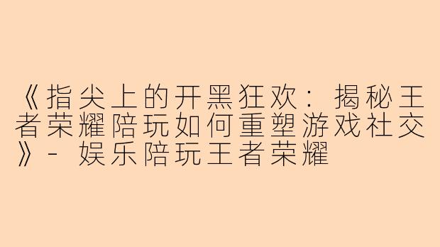 《指尖上的开黑狂欢：揭秘王者荣耀陪玩如何重塑游戏社交》-娱乐陪玩王者荣耀