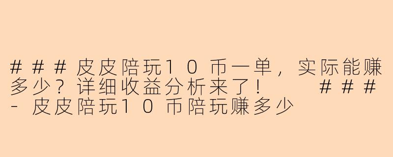 ###皮皮陪玩10币一单，实际能赚多少？详细收益分析来了！

###-皮皮陪玩10币陪玩赚多少