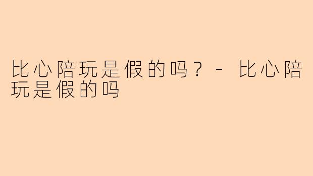 比心陪玩是假的吗？-比心陪玩是假的吗