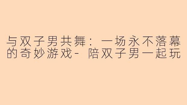 与双子男共舞：一场永不落幕的奇妙游戏-陪双子男一起玩