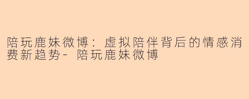 陪玩鹿妹微博：虚拟陪伴背后的情感消费新趋势-陪玩鹿妹微博
