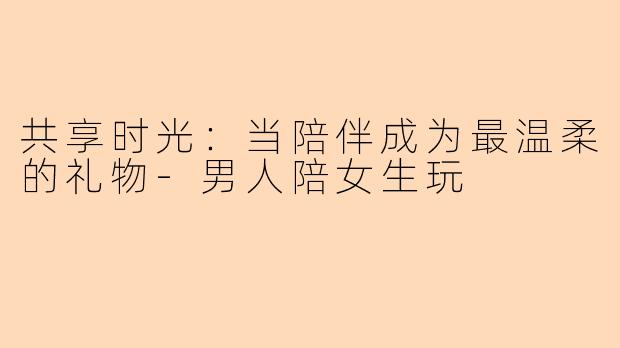 共享时光：当陪伴成为最温柔的礼物-男人陪女生玩