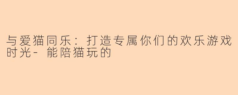 与爱猫同乐：打造专属你们的欢乐游戏时光-能陪猫玩的