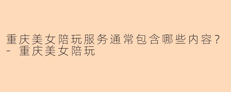 重庆美女陪玩服务通常包含哪些内容？-重庆美女陪玩