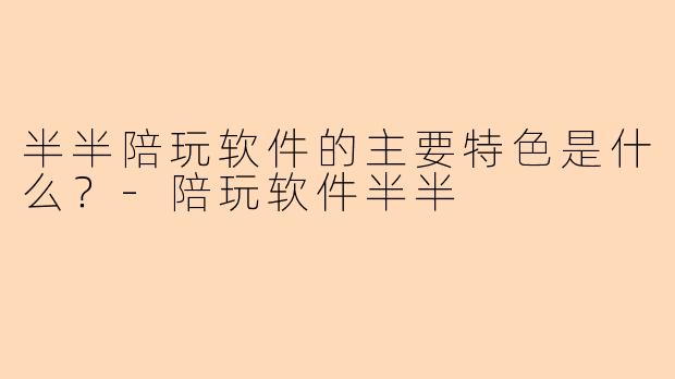 半半陪玩软件的主要特色是什么？-陪玩软件半半