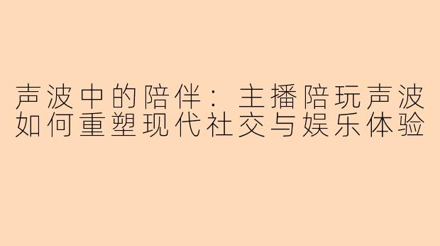 声波中的陪伴：主播陪玩声波如何重塑现代社交与娱乐体验