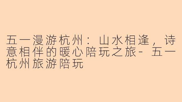 五一漫游杭州：山水相逢，诗意相伴的暖心陪玩之旅-五一杭州旅游陪玩