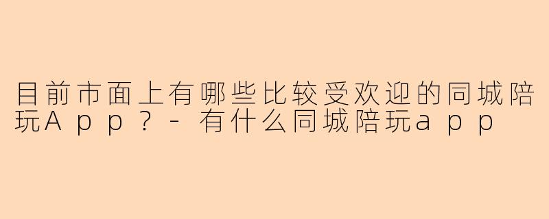 目前市面上有哪些比较受欢迎的同城陪玩App？-有什么同城陪玩app