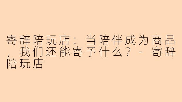 寄辞陪玩店：当陪伴成为商品，我们还能寄予什么？-寄辞陪玩店