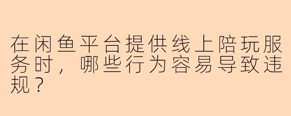 在闲鱼平台提供线上陪玩服务时，哪些行为容易导致违规？