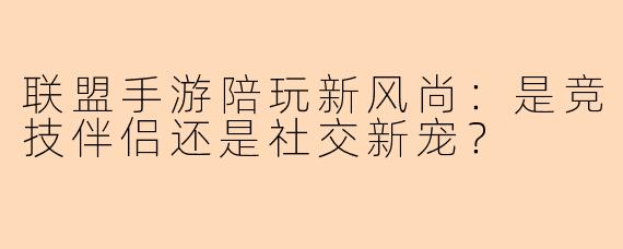 联盟手游陪玩新风尚：是竞技伴侣还是社交新宠？