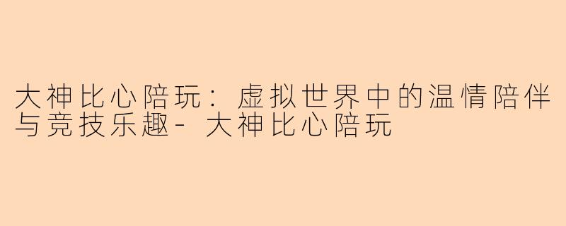 大神比心陪玩：虚拟世界中的温情陪伴与竞技乐趣-大神比心陪玩