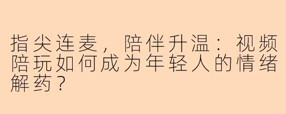指尖连麦，陪伴升温：视频陪玩如何成为年轻人的情绪解药？
