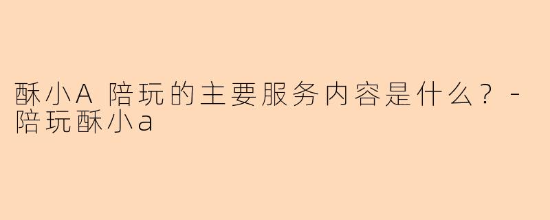 酥小A陪玩的主要服务内容是什么？-陪玩酥小a