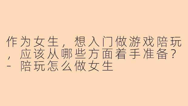 作为女生，想入门做游戏陪玩，应该从哪些方面着手准备？-陪玩怎么做女生