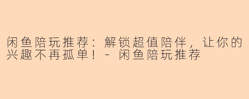 闲鱼陪玩推荐：解锁超值陪伴，让你的兴趣不再孤单！-闲鱼陪玩推荐