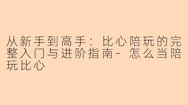 从新手到高手：比心陪玩的完整入门与进阶指南-怎么当陪玩比心