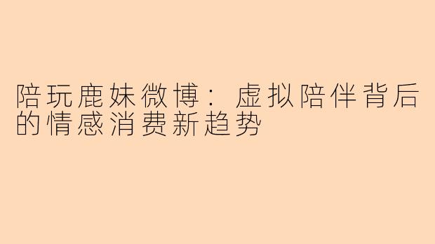 陪玩鹿妹微博：虚拟陪伴背后的情感消费新趋势