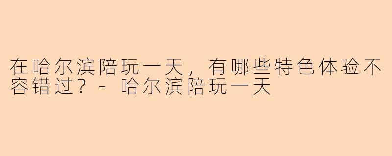 在哈尔滨陪玩一天，有哪些特色体验不容错过？-哈尔滨陪玩一天