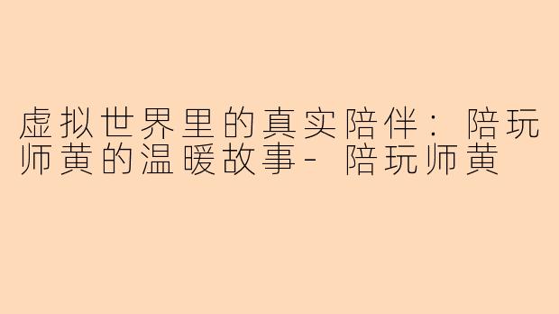 虚拟世界里的真实陪伴：陪玩师黄的温暖故事-陪玩师黄