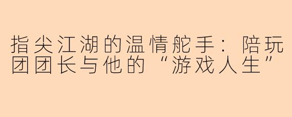 指尖江湖的温情舵手：陪玩团团长与他的“游戏人生”