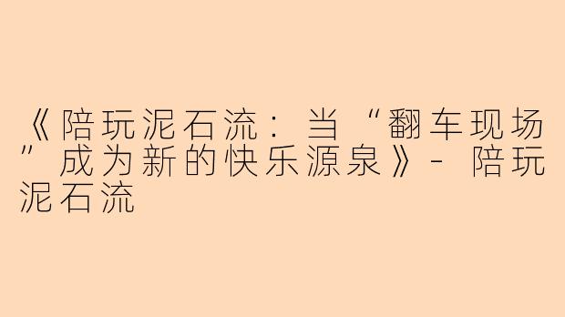 《陪玩泥石流：当“翻车现场”成为新的快乐源泉》-陪玩泥石流