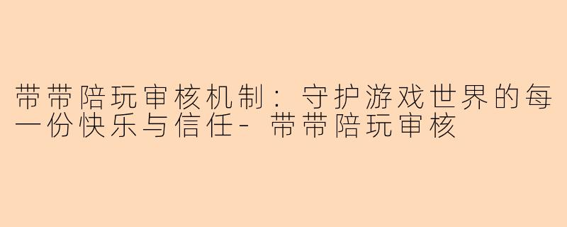 带带陪玩审核机制:守护游戏世界的每一份快乐与信任-带带陪玩审核