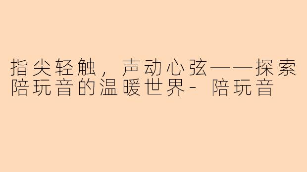 指尖轻触，声动心弦——探索陪玩音的温暖世界-陪玩音