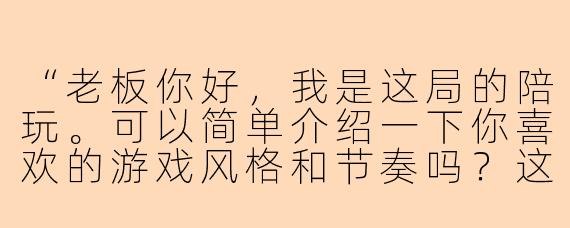 “老板你好，我是这局的陪玩。可以简单介绍一下你喜欢的游戏风格和节奏吗？这样我能更快配合你的喜好~”
