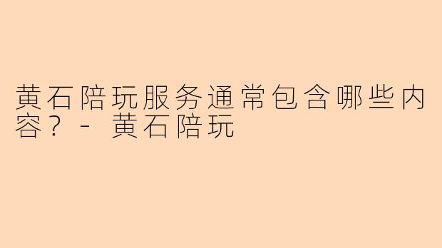 黄石陪玩服务通常包含哪些内容？-黄石陪玩