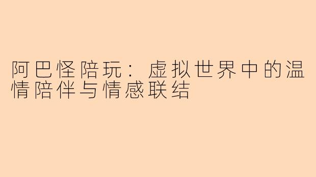 阿巴怪陪玩：虚拟世界中的温情陪伴与情感联结