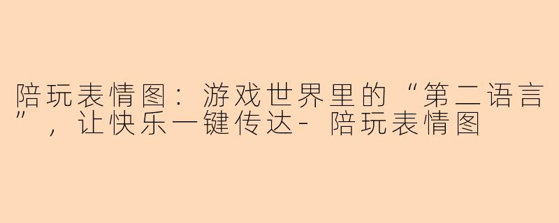 陪玩表情图：游戏世界里的“第二语言”，让快乐一键传达-陪玩表情图