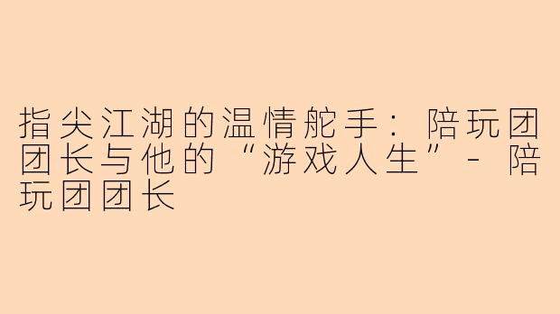 指尖江湖的温情舵手：陪玩团团长与他的“游戏人生”-陪玩团团长