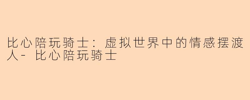 比心陪玩骑士：虚拟世界中的情感摆渡人-比心陪玩骑士