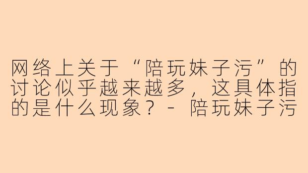 网络上关于“陪玩妹子污”的讨论似乎越来越多，这具体指的是什么现象？-陪玩妹子污