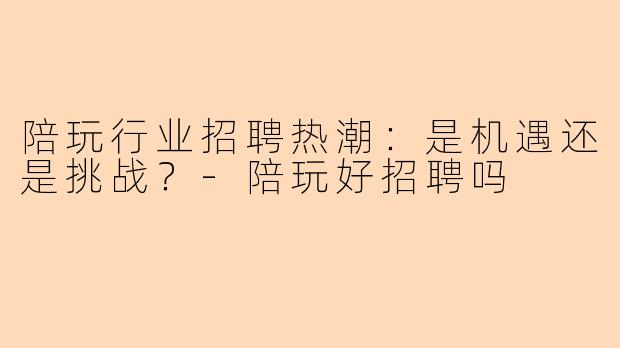 陪玩行业招聘热潮：是机遇还是挑战？-陪玩好招聘吗