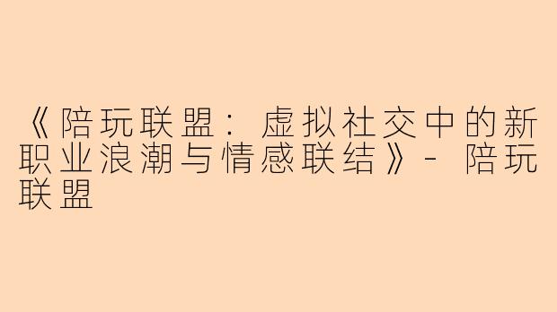《陪玩联盟：虚拟社交中的新职业浪潮与情感联结》-陪玩联盟