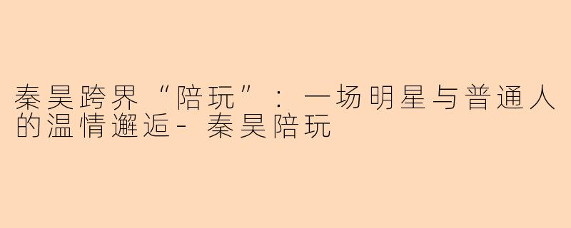 秦昊跨界“陪玩”：一场明星与普通人的温情邂逅-秦昊陪玩
