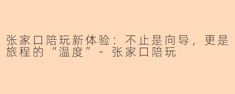 张家口陪玩新体验：不止是向导，更是旅程的“温度”-张家口陪玩
