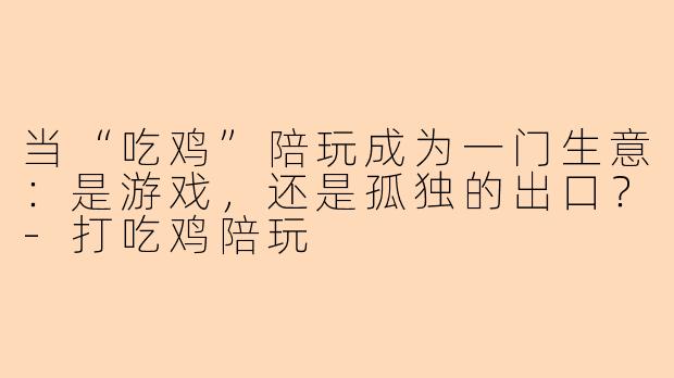 当“吃鸡”陪玩成为一门生意：是游戏，还是孤独的出口？-打吃鸡陪玩