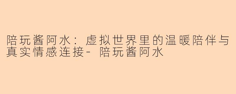 陪玩酱阿水：虚拟世界里的温暖陪伴与真实情感连接-陪玩酱阿水
